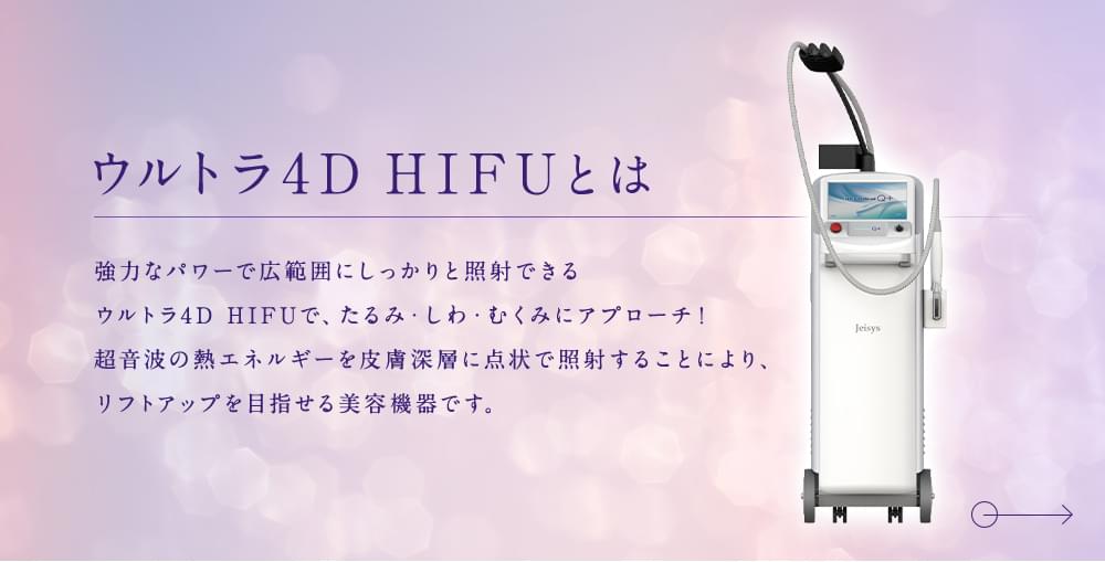 ウルトラ4D HIFUとは 強力なパワーで広範囲にしっかりと照射できるウルトラ4D HIFUで、たるみ・しわ・むくみにアプローチ！ 超音波の熱エネルギーを皮膚深層に点状で照射することにより、リフトアップを目指せる美容機器です。