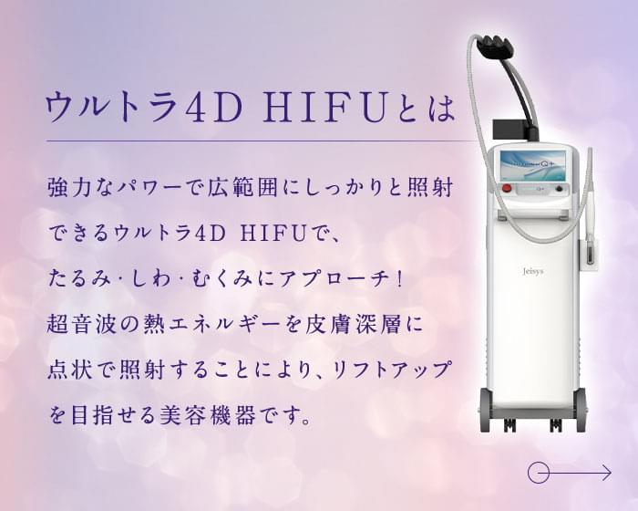 ウルトラ4D HIFUとは 強力なパワーで広範囲にしっかりと照射できるウルトラ4D HIFUで、たるみ・しわ・むくみにアプローチ！ 超音波の熱エネルギーを皮膚深層に点状で照射することにより、リフトアップを目指せる美容機器です。